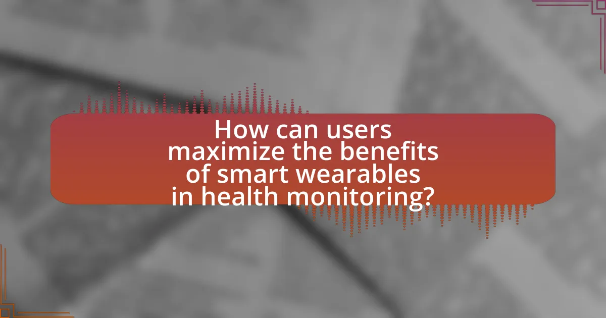 How can users maximize the benefits of smart wearables in health monitoring?